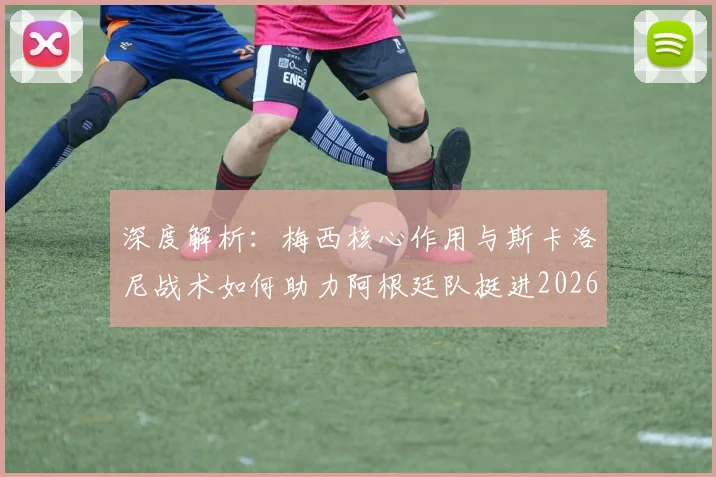 深度解析：梅西核心作用与斯卡洛尼战术如何助力阿根廷队挺进2026世界杯