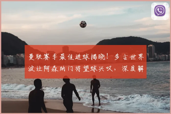 曼联赛季最佳进球揭晓！多古世界波让阿森纳门将望球兴叹，深度解析这记经典远射