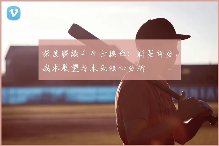 深度解读斗牛士换血:新星评分、战术展望与未来核心分析