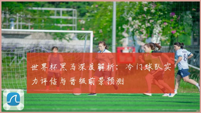 世界杯黑马深度解析：冷门球队实力评估与晋级前景预测