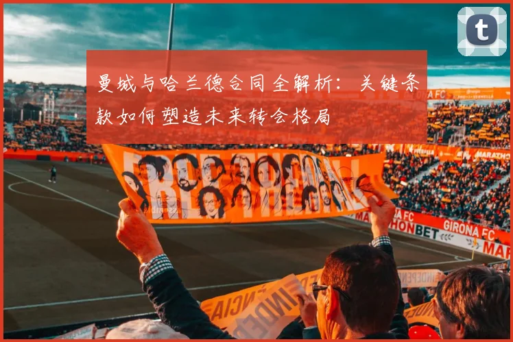 曼城与哈兰德合同全解析：关键条款如何塑造未来转会格局