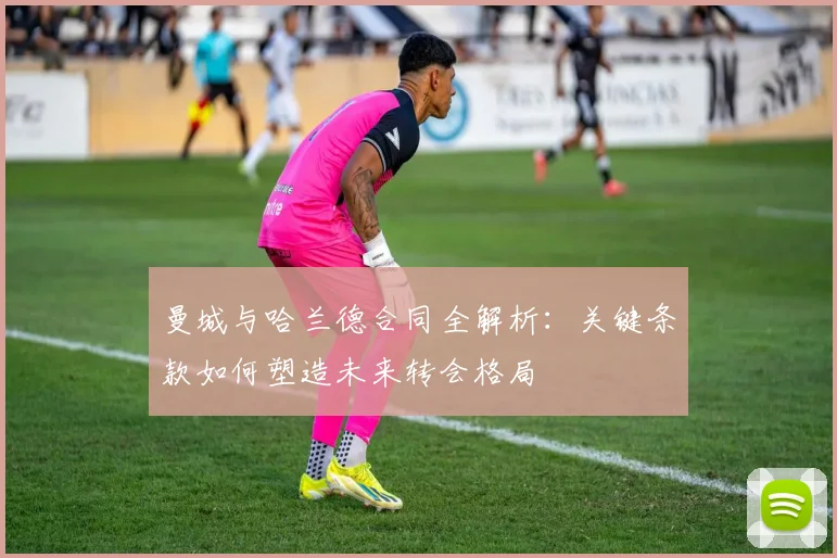 曼城与哈兰德合同全解析:关键条款如何塑造未来转会格局